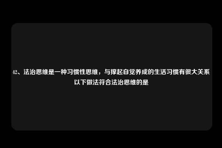 42、法治思维是一种习惯性思维，与撑起自觉养成的生活习惯有很大关系以下做法符合法治思维的是