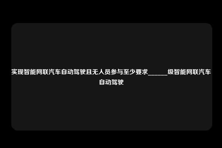 实现智能网联汽车自动驾驶且无人员参与至少要求______级智能网联汽车自动驾驶