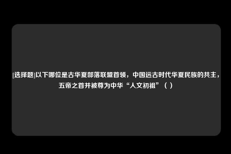 [选择题]以下哪位是古华夏部落联盟首领，中国远古时代华夏民族的共主，五帝之首并被尊为中华“人文初祖”（）