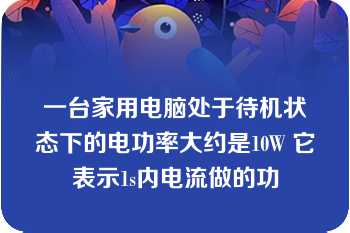 一台家用电脑处于待机状态下的电功率大约是10W 它表示1s内电流做的功