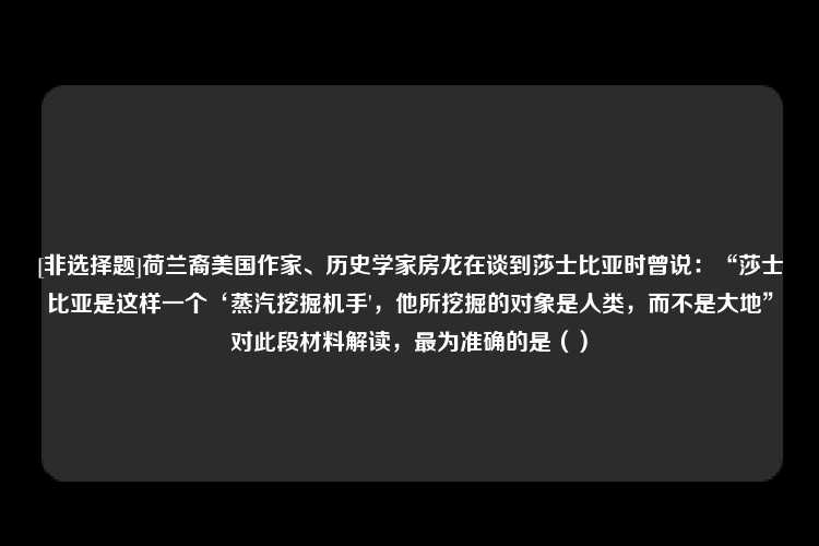 [非选择题]荷兰裔美国作家、历史学家房龙在谈到莎士比亚时曾说：“莎士比亚是这样一个‘蒸汽挖掘机手'，他所挖掘的对象是人类，而不是大地”对此段材料解读，最为准确的是（）