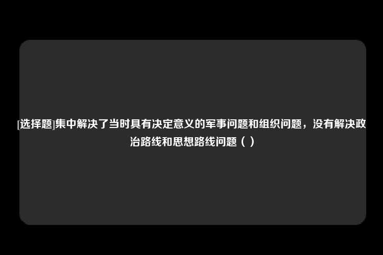 [选择题]集中解决了当时具有决定意义的军事问题和组织问题，没有解决政治路线和思想路线问题（）