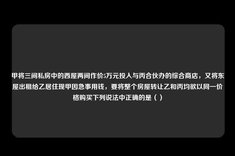 甲将三间私房中的西屋两间作价5万元投入与丙合伙办的综合商店，又将东屋出租给乙居住现甲因急事用钱，要将整个房屋转让乙和丙均欲以同一价格购买下列说法中正确的是（）