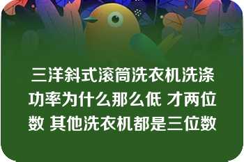 三洋斜式滚筒洗衣机洗涤功率为什么那么低 才两位数 其他洗衣机都是三位数