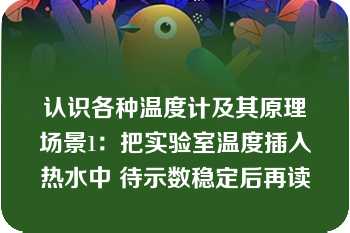 认识各种温度计及其原理场景1：把实验室温度插入热水中 待示数稳定后再读