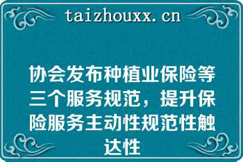 协会发布种植业保险等三个服务规范，提升保险服务主动性规范性触达性