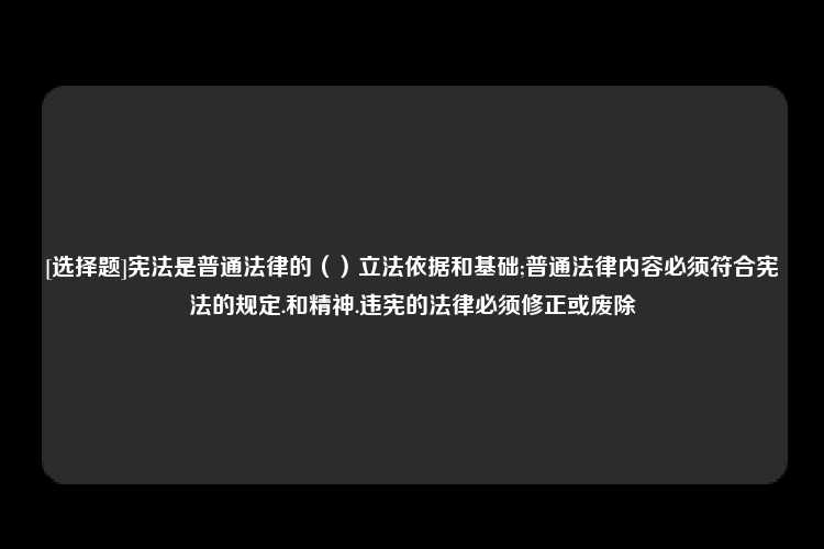 [选择题]宪法是普通法律的（）立法依据和基础;普通法律内容必须符合宪法的规定.和精神.违宪的法律必须修正或废除