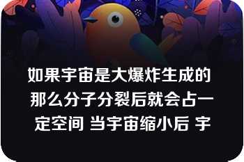 如果宇宙是大爆炸生成的 那么分子分裂后就会占一定空间 当宇宙缩小后 宇