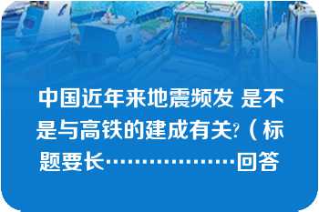 中国近年来地震频发 是不是与高铁的建成有关?（标题要长………………回答