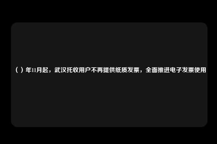 （）年11月起，武汉托收用户不再提供纸质发票，全面推进电子发票使用