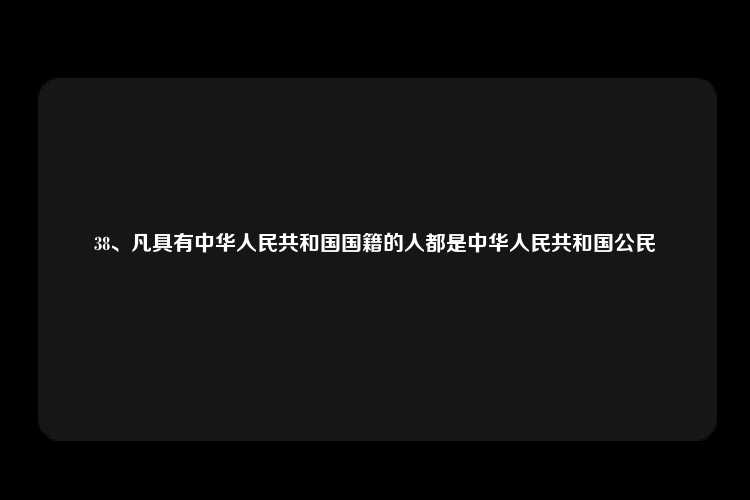 38、凡具有中华人民共和国国籍的人都是中华人民共和国公民