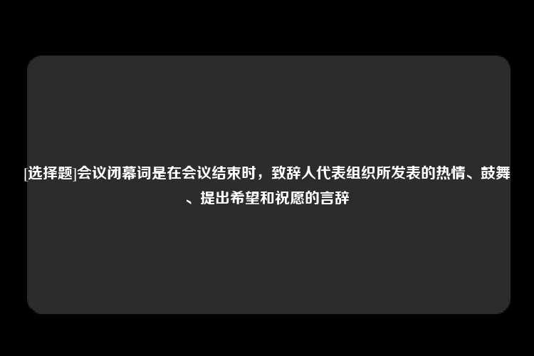 [选择题]会议闭幕词是在会议结束时，致辞人代表组织所发表的热情、鼓舞、提出希望和祝愿的言辞