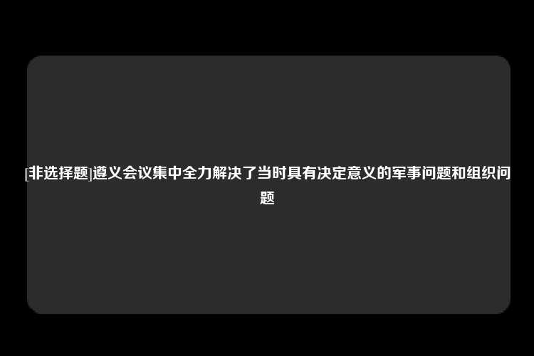 [非选择题]遵义会议集中全力解决了当时具有决定意义的军事问题和组织问题