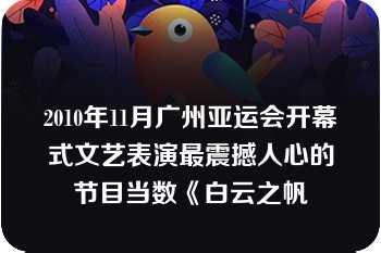 2010年11月广州亚运会开幕式文艺表演最震撼人心的节目当数《白云之帆