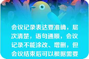 会议记录表达要准确，层次清楚，语句通顺，会议记录不能涂改、增删，但会议结束后可以根据需要对会议记录进行整理（　　）