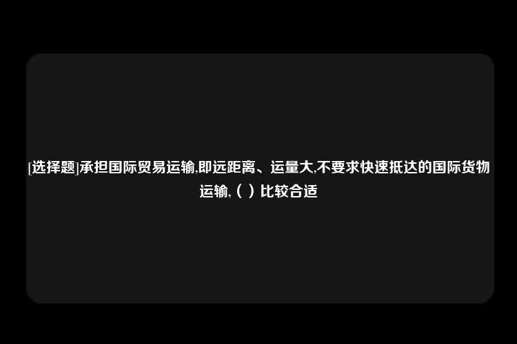 [选择题]承担国际贸易运输,即远距离、运量大,不要求快速抵达的国际货物运输,（）比较合适