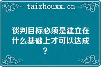 谈判目标必须是建立在什么基础上才可以达成？   