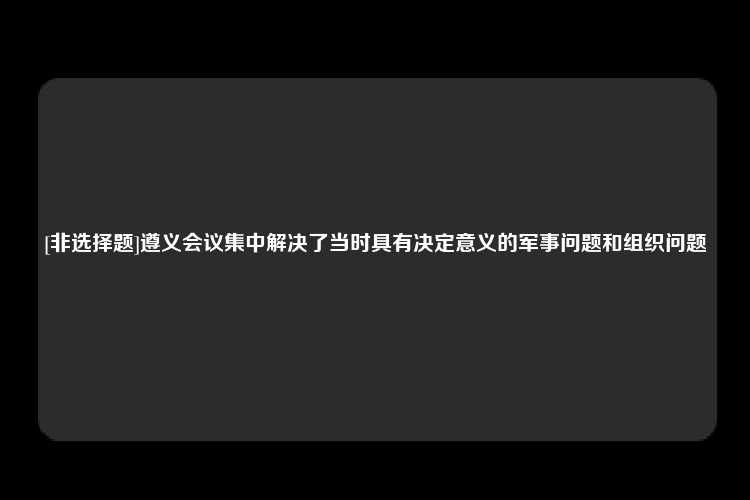 [非选择题]遵义会议集中解决了当时具有决定意义的军事问题和组织问题