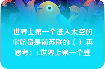 世界上第一个进入太空的宇航员是前苏联的（）.再思考：1.世界上第一个登