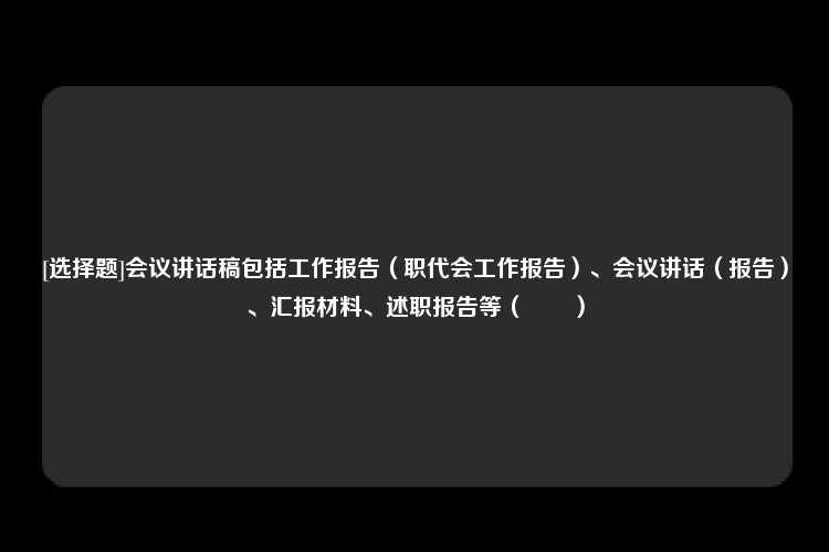 [选择题]会议讲话稿包括工作报告（职代会工作报告）、会议讲话（报告）、汇报材料、述职报告等（　　）