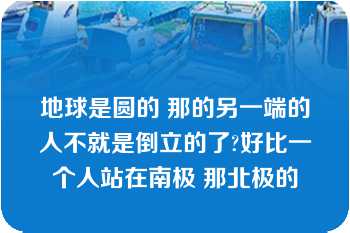 地球是圆的 那的另一端的人不就是倒立的了?好比一个人站在南极 那北极的