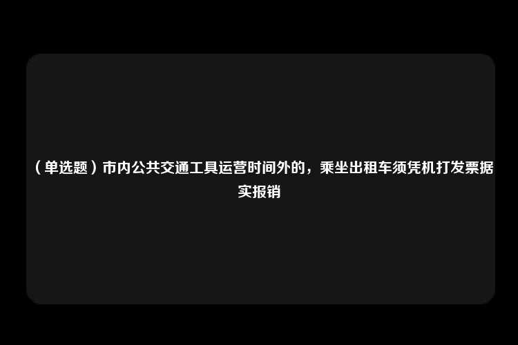 （单选题）市内公共交通工具运营时间外的，乘坐出租车须凭机打发票据实报销