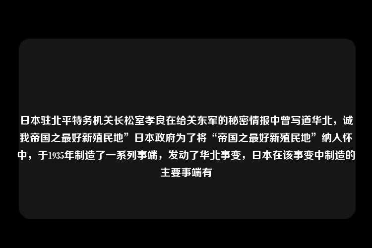 日本驻北平特务机关长松室孝良在给关东军的秘密情报中曾写道华北，诚我帝国之最好新殖民地”日本政府为了将“帝国之最好新殖民地”纳入怀中，于1935年制造了一系列事端，发动了华北事变，日本在该事变中制造的主要事端有