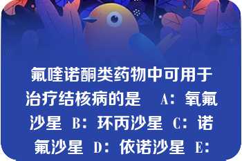 氟喹诺酮类药物中可用于治疗结核病的是    A：氧氟沙星  B：环丙沙星  C：诺氟沙星  D：依诺沙星  E：以上都不是  