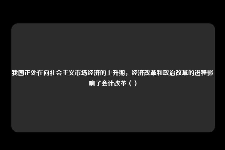 我国正处在向社会主义市场经济的上升期，经济改革和政治改革的进程影响了会计改革（）