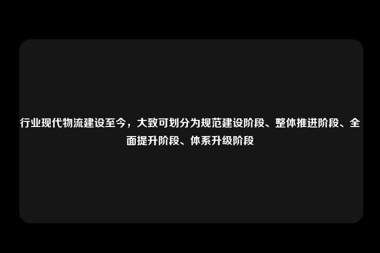 行业现代物流建设至今，大致可划分为规范建设阶段、整体推进阶段、全面提升阶段、体系升级阶段