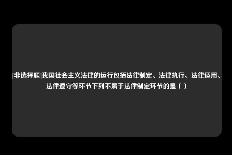 [非选择题]我国社会主义法律的运行包括法律制定、法律执行、法律适用、法律遵守等环节下列不属于法律制定环节的是（）