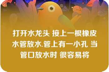 打开水龙头 接上一根橡皮水管放水.管上有一小孔 当管口放水时 很容易将