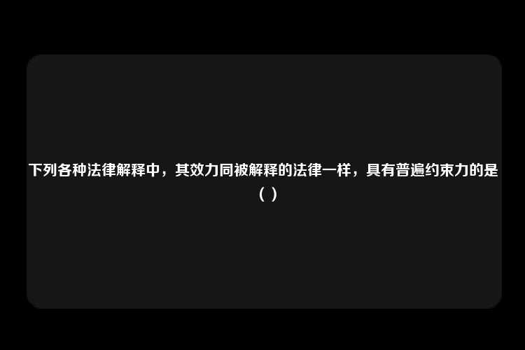 下列各种法律解释中，其效力同被解释的法律一样，具有普遍约束力的是（）