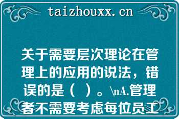 关于需要层次理论在管理上的应用的说法，错误的是（ ）。\nA.管理者不需要考虑每位员工的特殊需要，而应考虑全体员工的共性需要\r\nB.管理者需要考虑员工不同层次的需要，并针对每个层次需要设计相应的激励措施\r\nC.组织用于满足员工低层次需要的投入是效益递减的\r\nD.要想激励员工，首先需要知道员工的哪个层次需要现在占指导地位