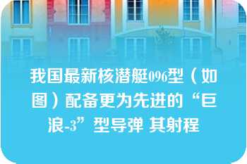 我国最新核潜艇096型（如图）配备更为先进的“巨浪-3”型导弹 其射程