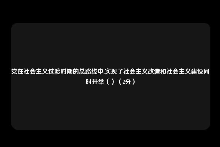 党在社会主义过渡时期的总路线中,实现了社会主义改造和社会主义建设同时并举（）（2分）