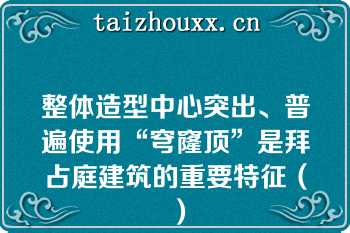 整体造型中心突出、普遍使用“穹窿顶”是拜占庭建筑的重要特征（）