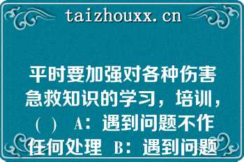 平时要加强对各种伤害急救知识的学习，培训， (  )   A：遇到问题不作任何处理  B：遇到问题及时上报  C：遇到问题远离现场  D：遇到问题及时应急处理  