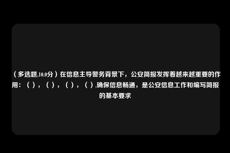 （多选题,10.0分）在信息主导警务背景下，公安简报发挥着越来越重要的作用：（），（），（），（）,确保信息畅通，是公安信息工作和编写简报的基本要求