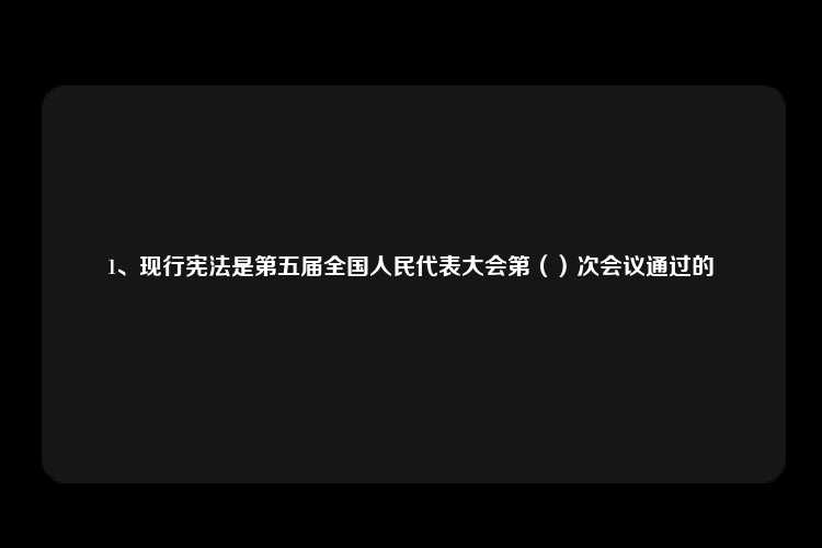 1、现行宪法是第五届全国人民代表大会第（）次会议通过的