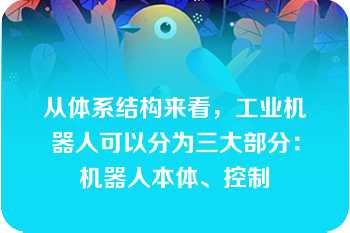 从体系结构来看，工业机器人可以分为三大部分：机器人本体、控制