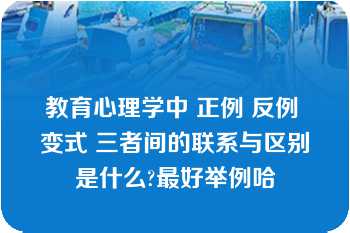 教育心理学中 正例 反例 变式 三者间的联系与区别是什么?最好举例哈