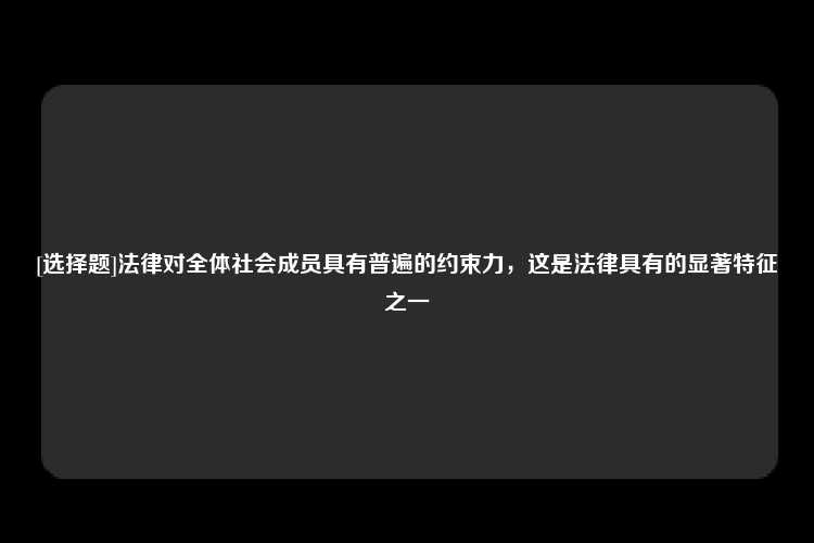 [选择题]法律对全体社会成员具有普遍的约束力，这是法律具有的显著特征之一