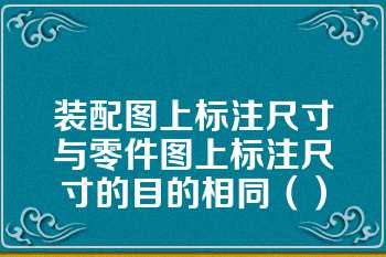 装配图上标注尺寸与零件图上标注尺寸的目的相同（）