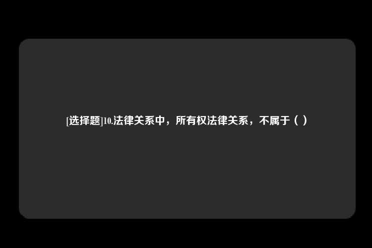 [选择题]10.法律关系中，所有权法律关系，不属于（）