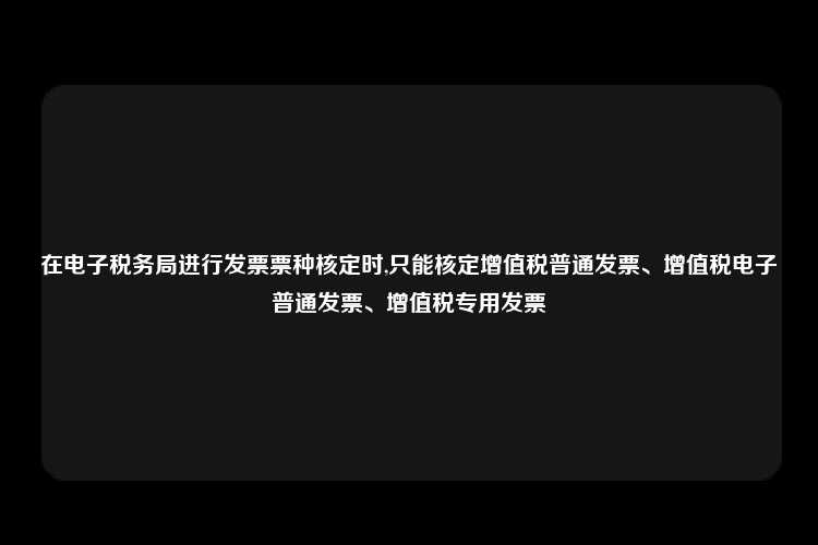 在电子税务局进行发票票种核定时,只能核定增值税普通发票、增值税电子普通发票、增值税专用发票