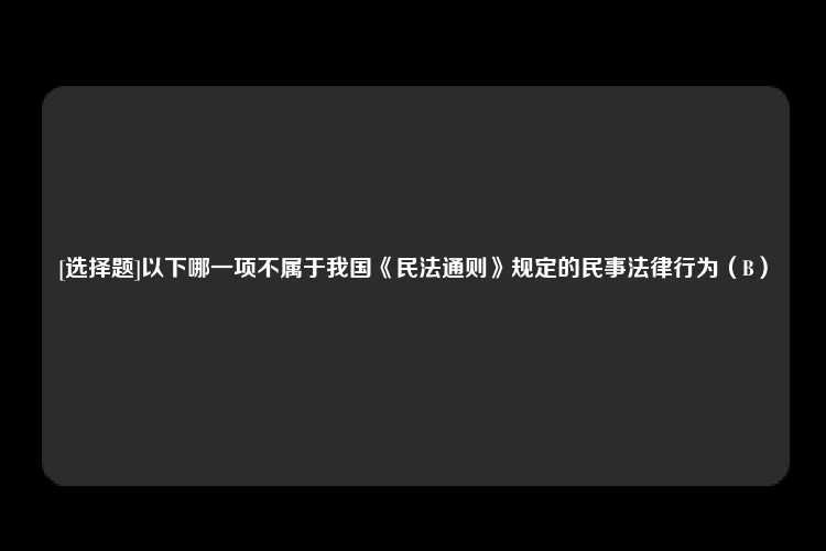 [选择题]以下哪一项不属于我国《民法通则》规定的民事法律行为（B）