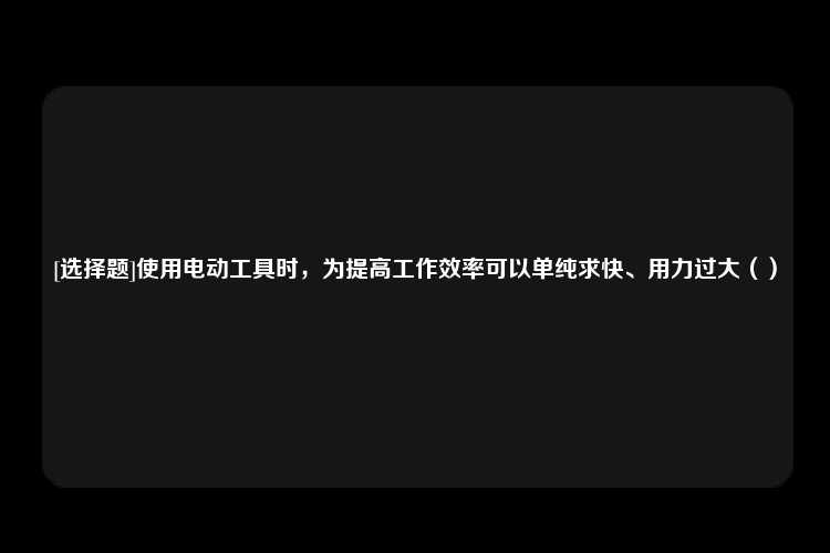 [选择题]使用电动工具时，为提高工作效率可以单纯求快、用力过大（）