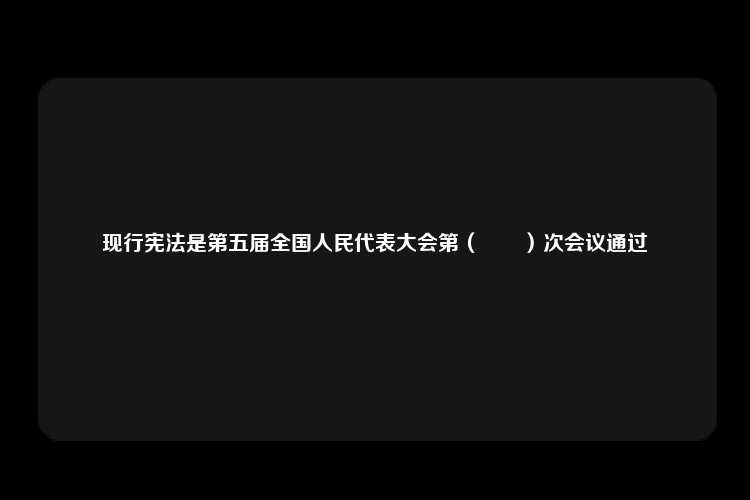 现行宪法是第五届全国人民代表大会第（　　）次会议通过