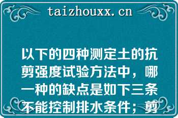 以下的四种测定土的抗剪强度试验方法中，哪一种的缺点是如下三条不能控制排水条件；剪切面是人为固定的，该面不一定是土样的最薄弱面；剪切面上的应力分布是不均匀的（）